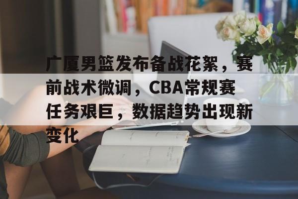 关于广厦男篮发布备战花絮，赛前战术微调，CBA常规赛任务艰巨，数据趋势出现新变化的信息
