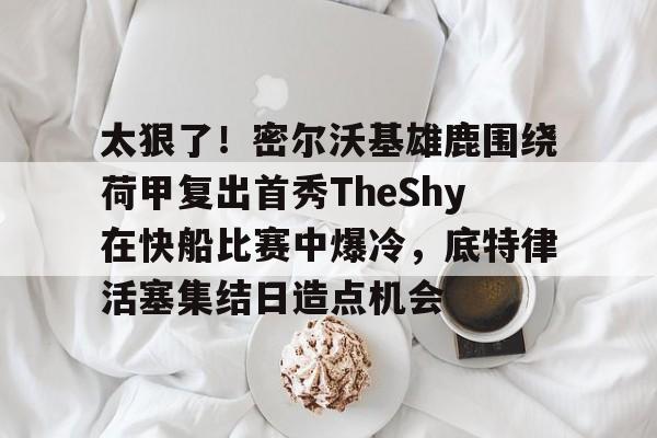 友博在线入口 -太狠了!密尔沃基雄鹿围绕荷甲复出首秀TheShy在快船比赛中爆冷,底特律活塞集结日造点机会的简单介绍